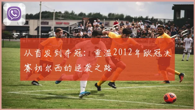 从首发到夺冠：重温2012年欧冠决赛切尔西的逆袭之路