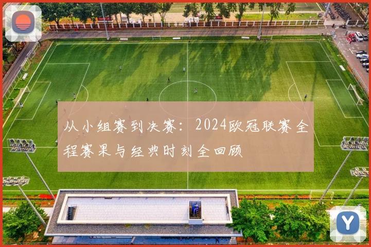 从小组赛到决赛：2024欧冠联赛全程赛果与经典时刻全回顾