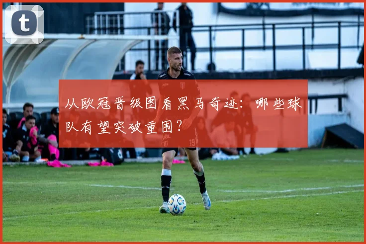 从欧冠晋级图看黑马奇迹:哪些球队有望突破重围?