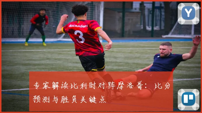 专家解读比利时对阵摩洛哥:比分预测与胜负关键点