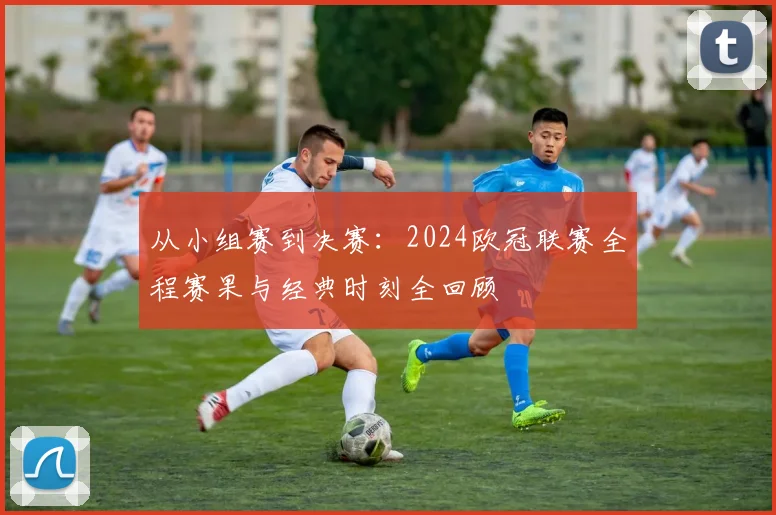 从小组赛到决赛：2024欧冠联赛全程赛果与经典时刻全回顾