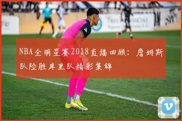 NBA全明星赛2018直播回顾：詹姆斯队险胜库里队精彩集锦