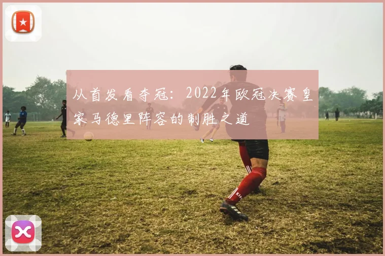 从首发看夺冠:2022年欧冠决赛皇家马德里阵容的制胜之道